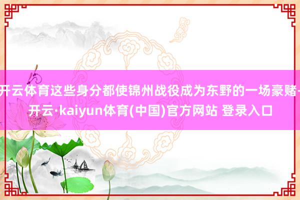 开云体育这些身分都使锦州战役成为东野的一场豪赌-开云·kaiyun体育(中国)官方网站 登录入口