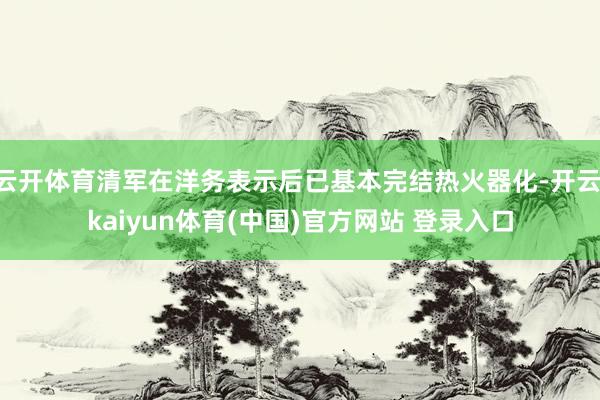 云开体育清军在洋务表示后已基本完结热火器化-开云·kaiyun体育(中国)官方网站 登录入口