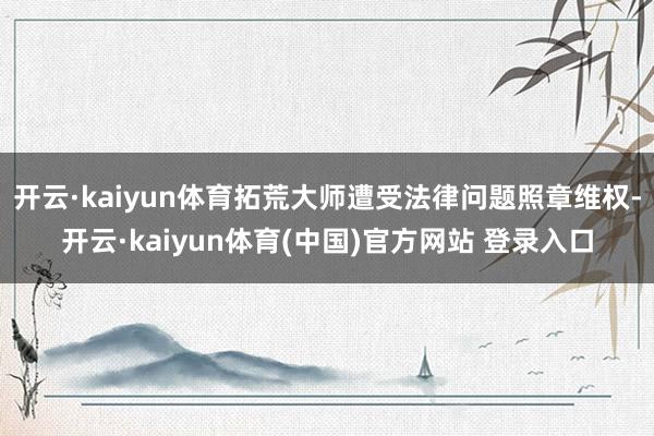 开云·kaiyun体育拓荒大师遭受法律问题照章维权-开云·kaiyun体育(中国)官方网站 登录入口