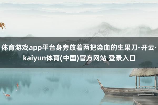体育游戏app平台身旁放着两把染血的生果刀-开云·kaiyun体育(中国)官方网站 登录入口