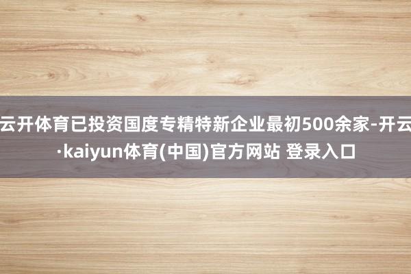 云开体育已投资国度专精特新企业最初500余家-开云·kaiyun体育(中国)官方网站 登录入口
