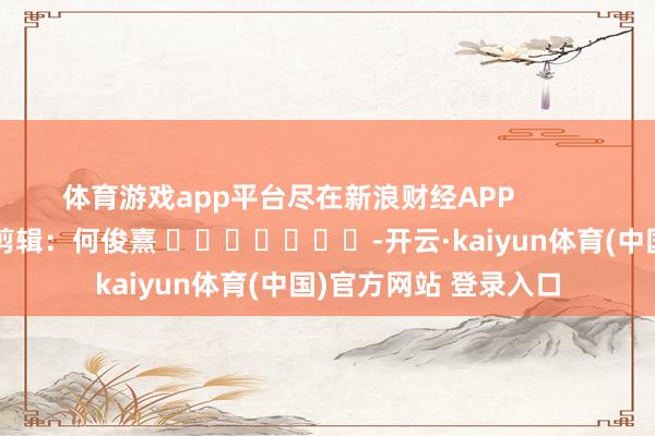 体育游戏app平台尽在新浪财经APP 包袱剪辑:何俊熹 -开云·kaiyun体育(中国)官方网站 登录入口