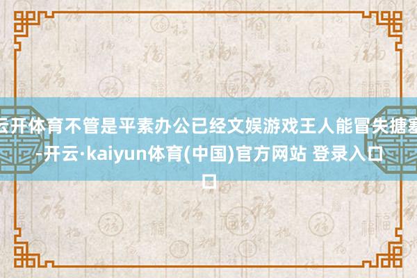 云开体育不管是平素办公已经文娱游戏王人能冒失搪塞-开云·kaiyun体育(中国)官方网站 登录入口