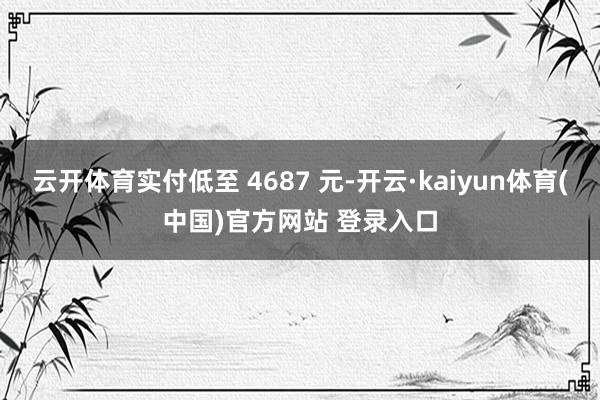 云开体育实付低至 4687 元-开云·kaiyun体育(中国)官方网站 登录入口