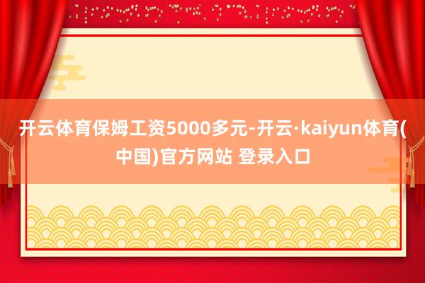 开云体育保姆工资5000多元-开云·kaiyun体育(中国)官方网站 登录入口