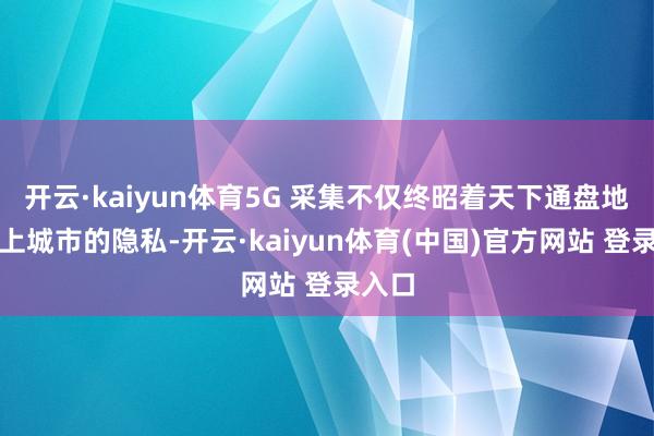 开云·kaiyun体育5G 采集不仅终昭着天下通盘地级以上城市的隐私-开云·kaiyun体育(中国)官方网站 登录入口