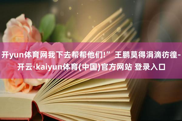 开yun体育网我下去帮帮他们!” 王鹏莫得涓滴彷徨-开云·kaiyun体育(中国)官方网站 登录入口