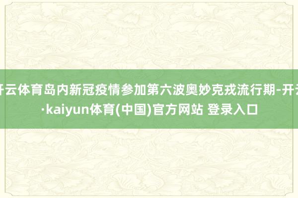 开云体育岛内新冠疫情参加第六波奥妙克戎流行期-开云·kaiyun体育(中国)官方网站 登录入口