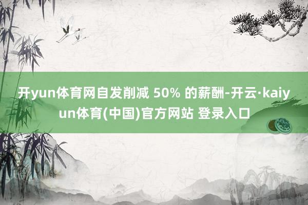 开yun体育网自发削减 50% 的薪酬-开云·kaiyun体育(中国)官方网站 登录入口