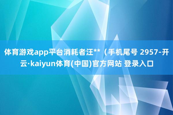 体育游戏app平台消耗者汪**(手机尾号 2957-开云·kaiyun体育(中国)官方网站 登录入口