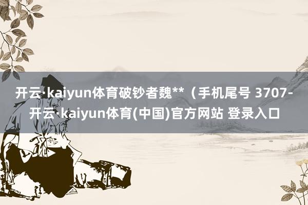 开云·kaiyun体育破钞者魏**(手机尾号 3707-开云·kaiyun体育(中国)官方网站 登录入口