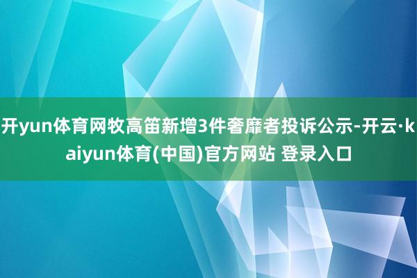 开yun体育网牧高笛新增3件奢靡者投诉公示-开云·kaiyun体育(中国)官方网站 登录入口