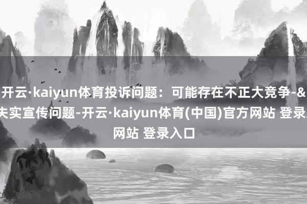 开云·kaiyun体育投诉问题:可能存在不正大竞争->失实宣传问题-开云·kaiyun体育(中国)官方网站 登录入口
