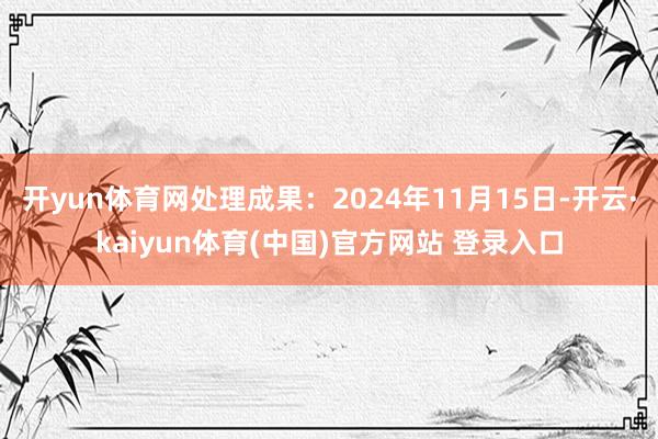 开yun体育网处理成果:2024年11月15日-开云·kaiyun体育(中国)官方网站 登录入口