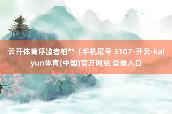 云开体育浮滥者柏**(手机尾号 3107-开云·kaiyun体育(中国)官方网站 登录入口