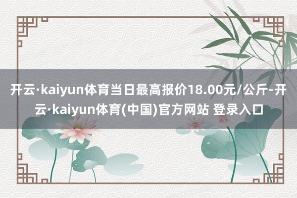 开云·kaiyun体育当日最高报价18.00元/公斤-开云·kaiyun体育(中国)官方网站 登录入口