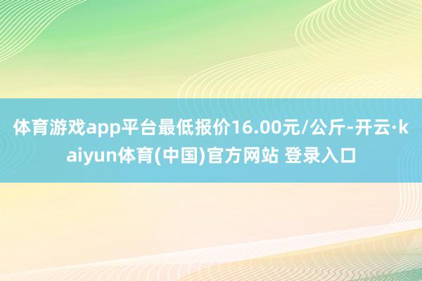体育游戏app平台最低报价16.00元/公斤-开云·kaiyun体育(中国)官方网站 登录入口