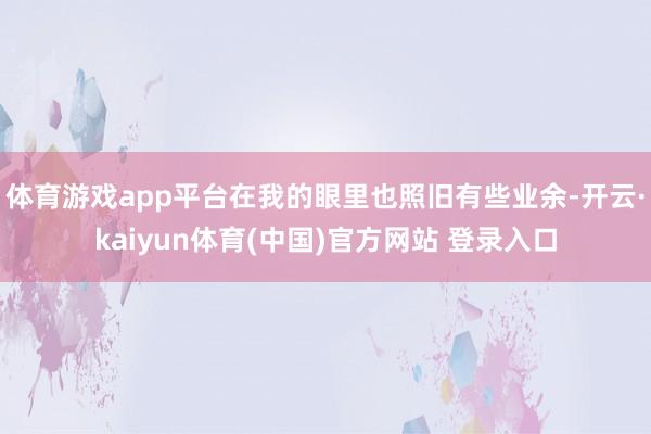 体育游戏app平台在我的眼里也照旧有些业余-开云·kaiyun体育(中国)官方网站 登录入口