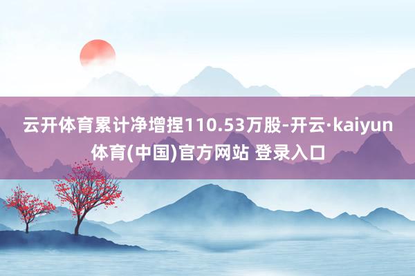 云开体育累计净增捏110.53万股-开云·kaiyun体育(中国)官方网站 登录入口