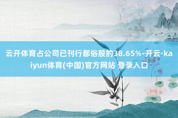 云开体育占公司已刊行鄙俗股的38.65%-开云·kaiyun体育(中国)官方网站 登录入口