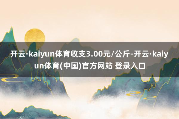 开云·kaiyun体育收支3.00元/公斤-开云·kaiyun体育(中国)官方网站 登录入口