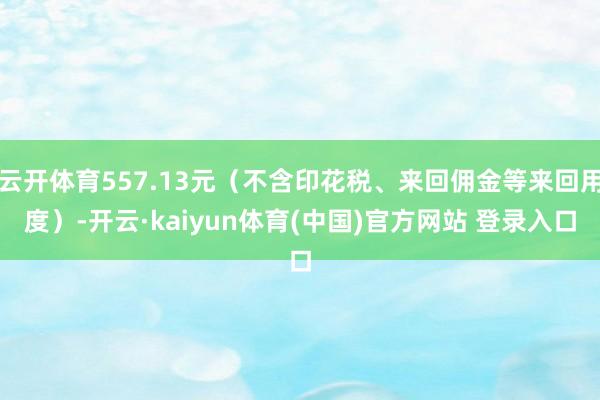 云开体育557.13元(不含印花税、来回佣金等来回用度)-开云·kaiyun体育(中国)官方网站 登录入口