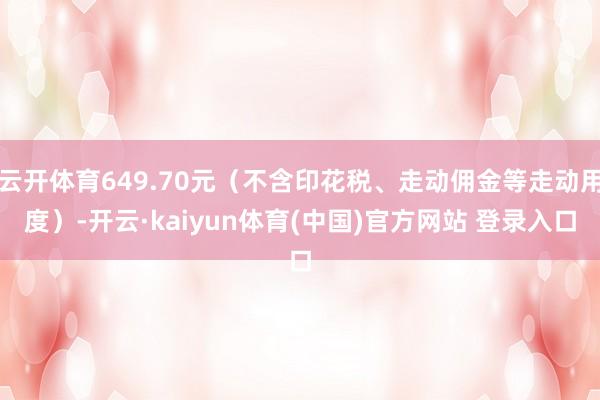 云开体育649.70元(不含印花税、走动佣金等走动用度)-开云·kaiyun体育(中国)官方网站 登录入口