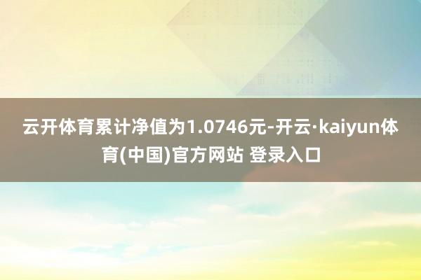 云开体育累计净值为1.0746元-开云·kaiyun体育(中国)官方网站 登录入口