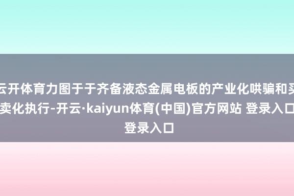 云开体育力图于于齐备液态金属电板的产业化哄骗和买卖化执行-开云·kaiyun体育(中国)官方网站 登录入口