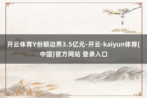 开云体育Y份额边界3.5亿元-开云·kaiyun体育(中国)官方网站 登录入口