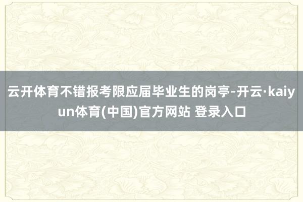 云开体育不错报考限应届毕业生的岗亭-开云·kaiyun体育(中国)官方网站 登录入口