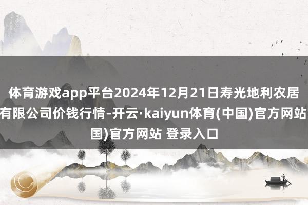 体育游戏app平台2024年12月21日寿光地利农居品物流园有限公司价钱行情-开云·kaiyun体育(中国)官方网站 登录入口