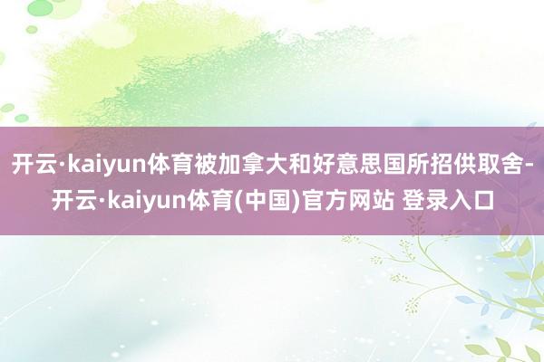开云·kaiyun体育被加拿大和好意思国所招供取舍-开云·kaiyun体育(中国)官方网站 登录入口