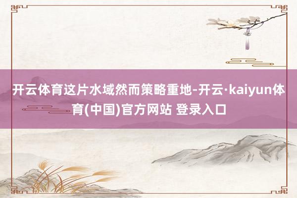 开云体育这片水域然而策略重地-开云·kaiyun体育(中国)官方网站 登录入口
