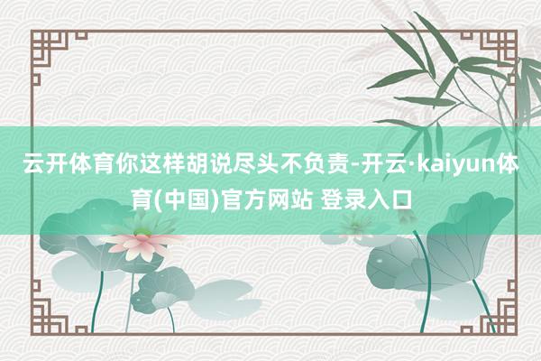 云开体育你这样胡说尽头不负责-开云·kaiyun体育(中国)官方网站 登录入口
