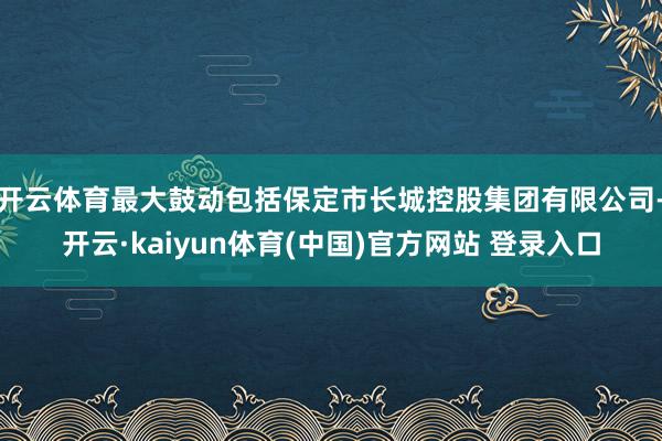 开云体育最大鼓动包括保定市长城控股集团有限公司-开云·kaiyun体育(中国)官方网站 登录入口
