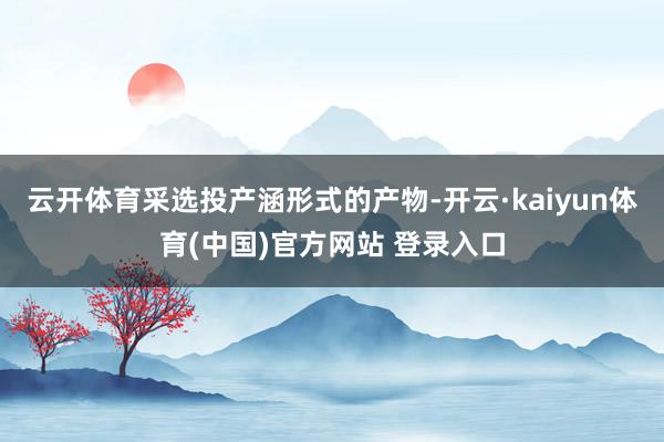 云开体育采选投产涵形式的产物-开云·kaiyun体育(中国)官方网站 登录入口