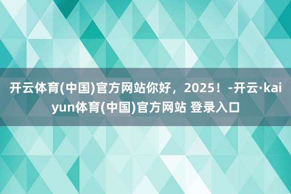 开云体育(中国)官方网站你好，2025！-开云·kaiyun体育(中国)官方网站 登录入口