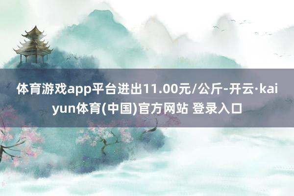 体育游戏app平台进出11.00元/公斤-开云·kaiyun体育(中国)官方网站 登录入口