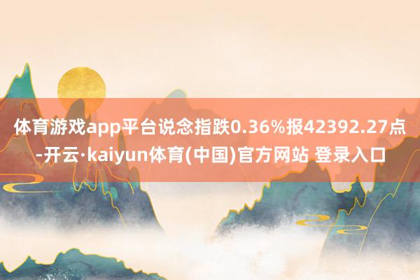 体育游戏app平台说念指跌0.36%报42392.27点-开云·kaiyun体育(中国)官方网站 登录入口