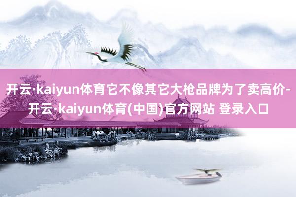 开云·kaiyun体育它不像其它大枪品牌为了卖高价-开云·kaiyun体育(中国)官方网站 登录入口