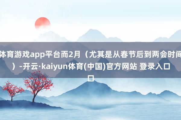 体育游戏app平台而2月（尤其是从春节后到两会时间）-开云·kaiyun体育(中国)官方网站 登录入口