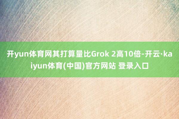 开yun体育网其打算量比Grok 2高10倍-开云·kaiyun体育(中国)官方网站 登录入口