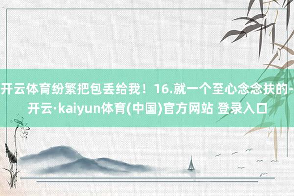 开云体育纷繁把包丢给我！16.就一个至心念念扶的-开云·kaiyun体育(中国)官方网站 登录入口