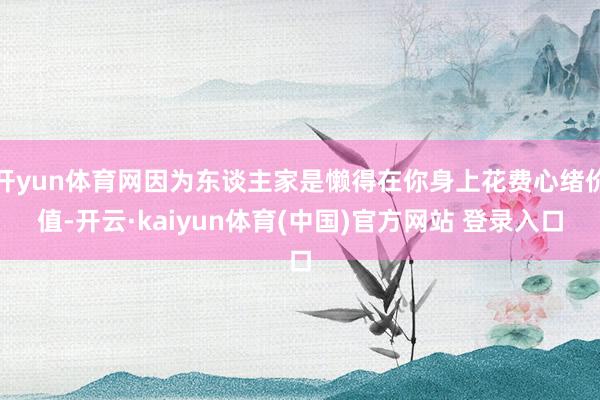 开yun体育网因为东谈主家是懒得在你身上花费心绪价值-开云·kaiyun体育(中国)官方网站 登录入口