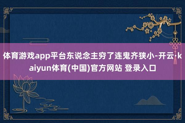 体育游戏app平台东说念主穷了连鬼齐狭小-开云·kaiyun体育(中国)官方网站 登录入口