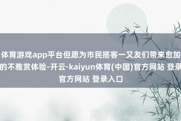 体育游戏app平台但愿为市民搭客一又友们带来愈加邃密的不雅赏体验-开云·kaiyun体育(中国)官方网站 登录入口