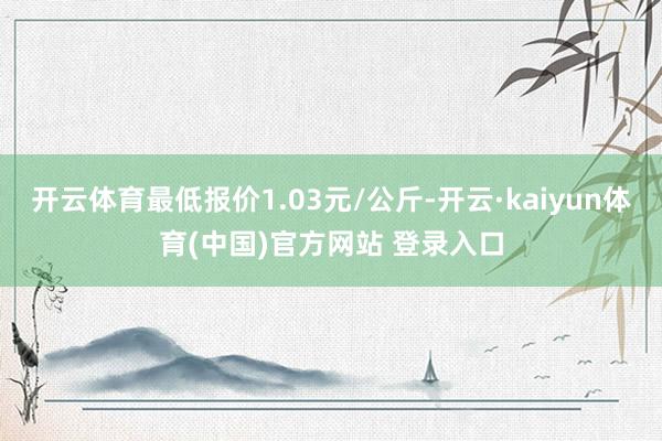 开云体育最低报价1.03元/公斤-开云·kaiyun体育(中国)官方网站 登录入口