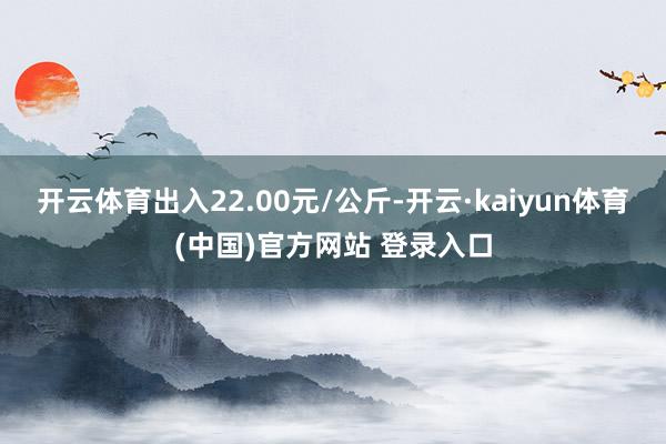 开云体育出入22.00元/公斤-开云·kaiyun体育(中国)官方网站 登录入口