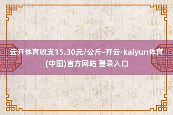 云开体育收支15.30元/公斤-开云·kaiyun体育(中国)官方网站 登录入口